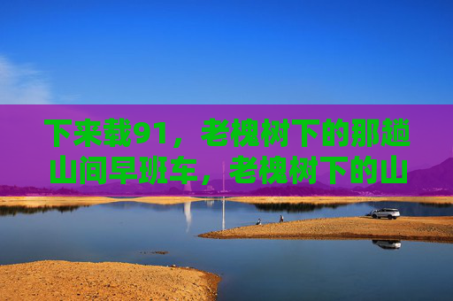下来载91,老槐树下的那趟山间早班车,老槐树下的山间早班车 下来载91,老槐树下的那趟山间早班车,老槐树下的山间早班车