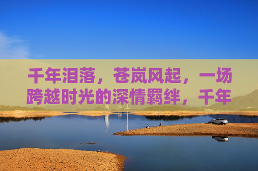 千年泪落，苍岚风起，一场跨越时光的深情羁绊，千年泪风，深情羁绊