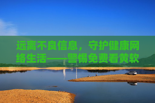 远离不良信息,守护健康网络生活——警惕免费看黄软件的危害 远离不良信息,守护健康网络生活——警惕免费看黄软件的危害