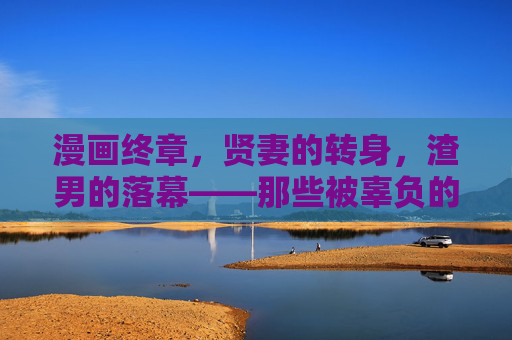 漫画终章,贤妻的转身,渣男的落幕——那些被辜负的温柔,终成铠甲,贤妻转身,渣男落幕,辜负的温柔终成铠甲 漫画终章,贤妻的转身,渣男的落幕——那些被辜负的温柔,终成铠甲,贤妻转身,渣男落幕,辜负的温柔终成铠甲