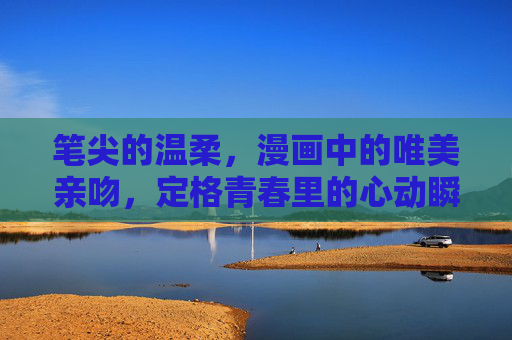 笔尖的温柔,漫画中的唯美亲吻,定格青春里的心动瞬间,漫画笔尖定格的青春心动吻 笔尖的温柔,漫画中的唯美亲吻,定格青春里的心动瞬间,漫画笔尖定格的青春心动吻
