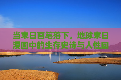 当末日画笔落下,地球末日漫画中的生存史诗与人性回响,画笔落末日,生存史诗与人性回响 当末日画笔落下,地球末日漫画中的生存史诗与人性回响,画笔落末日,生存史诗与人性回响