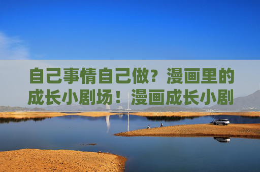 自己事情自己做?漫画里的成长小剧场!漫画成长小剧场,自己的事情自己做 自己事情自己做?漫画里的成长小剧场!漫画成长小剧场,自己的事情自己做