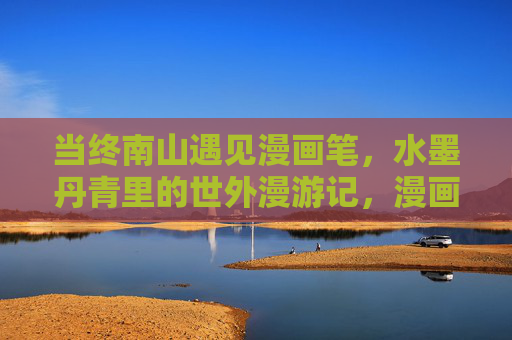 当终南山遇见漫画笔,水墨丹青里的世外漫游记,漫画笔下的终南山,水墨丹青世外游 当终南山遇见漫画笔,水墨丹青里的世外漫游记,漫画笔下的终南山,水墨丹青世外游
