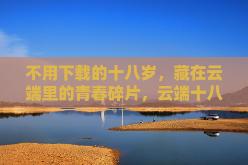 不用下载的十八岁,藏在云端里的青春碎片,云端十八岁,不用下载的青春碎片 不用下载的十八岁,藏在云端里的青春碎片,云端十八岁,不用下载的青春碎片