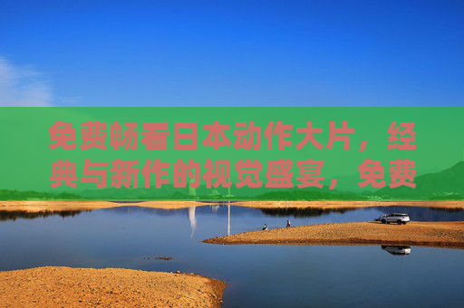 免费畅看日本动作大片,经典与新作的视觉盛宴,免费畅看日本动作大片,经典与新作视觉盛宴 免费畅看日本动作大片,经典与新作的视觉盛宴,免费畅看日本动作大片,经典与新作视觉盛宴