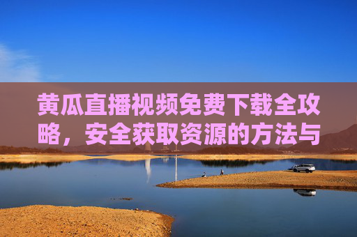 黄瓜直播视频免费下载全攻略,安全获取资源的方法与注意事项,黄瓜直播视频免费下载安全全攻略,方法与注意事项 黄瓜直播视频免费下载全攻略,安全获取资源的方法与注意事项,黄瓜直播视频免费下载安全全攻略,方法与注意事项
