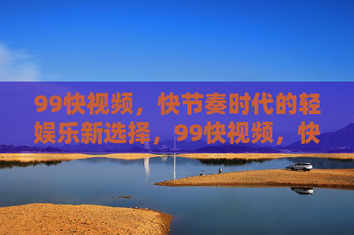 99快视频,快节奏时代的轻娱乐新选择,99快视频,快节奏时代的轻娱乐新选择 99快视频,快节奏时代的轻娱乐新选择,99快视频,快节奏时代的轻娱乐新选择