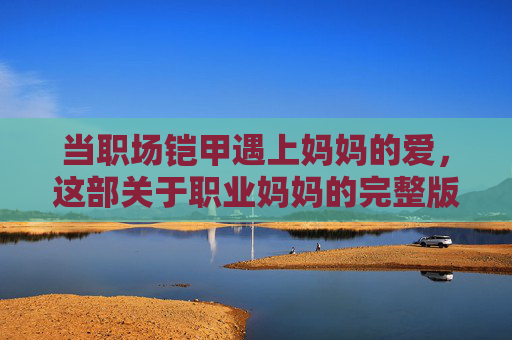 当职场铠甲遇上妈妈的爱，这部关于职业妈妈的完整版电影，藏着每个女性的答案，当职场铠甲遇上妈妈的爱，每个女性的答案