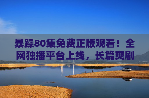 暴躁80集免费正版观看!全网独播平台上线,长篇爽剧解锁情绪共鸣,暴躁80集免费正版全网独播!长篇爽剧解锁情绪共鸣 暴躁80集免费正版观看!全网独播平台上线,长篇爽剧解锁情绪共鸣,暴躁80集免费正版全网独播!长篇爽剧解锁情绪共鸣