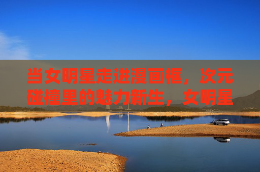 当女明星走进漫画框,次元碰撞里的魅力新生,女明星入漫框,次元碰撞魅力新生 当女明星走进漫画框,次元碰撞里的魅力新生,女明星入漫框,次元碰撞魅力新生