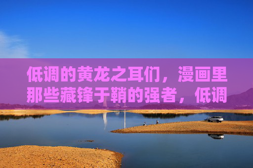 低调的黄龙之耳们，漫画里那些藏锋于鞘的强者，低调藏锋，漫画里藏锋于鞘的黄龙之耳强者