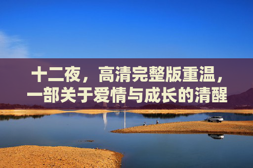 十二夜，高清完整版重温，一部关于爱情与成长的清醒寓言，十二夜，爱情与成长的清醒寓言