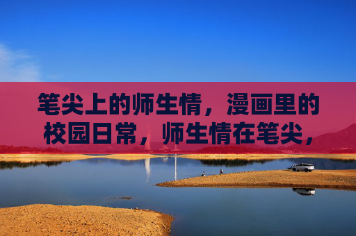 笔尖上的师生情,漫画里的校园日常,师生情在笔尖,校园日常入漫画 笔尖上的师生情,漫画里的校园日常,师生情在笔尖,校园日常入漫画