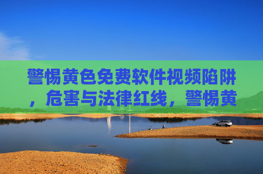 警惕黄色免费软件视频陷阱,危害与法律红线,警惕黄色免费软件视频陷阱,危害与法律红线 警惕黄色免费软件视频陷阱,危害与法律红线,警惕黄色免费软件视频陷阱,危害与法律红线