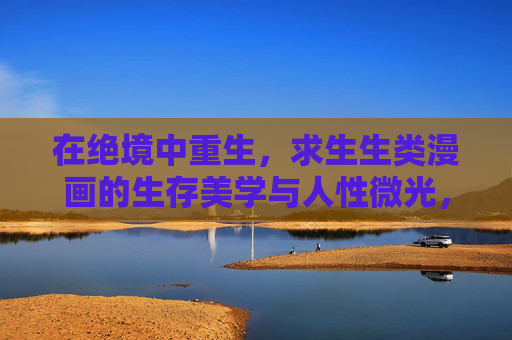 在绝境中重生,求生生类漫画的生存美学与人性微光,绝境生存美学,求生生类漫画的人性微光 在绝境中重生,求生生类漫画的生存美学与人性微光,绝境生存美学,求生生类漫画的人性微光