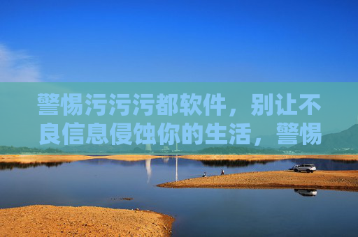 警惕污污污都软件,别让不良信息侵蚀你的生活,警惕不良软件,别让信息侵蚀生活 警惕污污污都软件,别让不良信息侵蚀你的生活,警惕不良软件,别让信息侵蚀生活