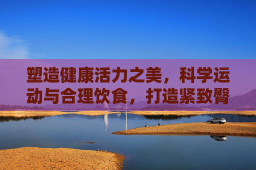塑造健康活力之美,科学运动与合理饮食,打造紧致臀型,科学运动与合理饮食,塑造健康活力紧致臀型 塑造健康活力之美,科学运动与合理饮食,打造紧致臀型,科学运动与合理饮食,塑造健康活力紧致臀型