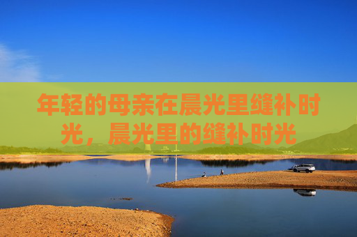 年轻的母亲在晨光里缝补时光，晨光里的缝补时光