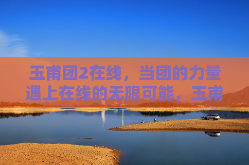 玉甫团2在线,当团的力量遇上在线的无限可能,玉甫团2在线,团力量遇上在线无限可能 玉甫团2在线,当团的力量遇上在线的无限可能,玉甫团2在线,团力量遇上在线无限可能
