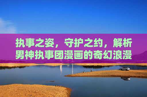 执事之姿,守护之约,解析男神执事团漫画的奇幻浪漫与情感共鸣 执事之姿,守护之约,解析男神执事团漫画的奇幻浪漫与情感共鸣