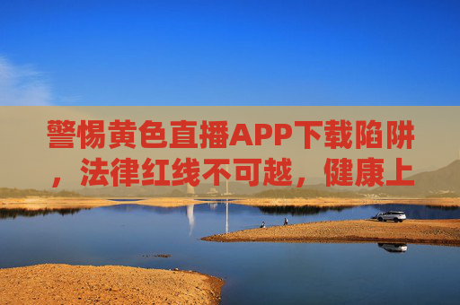 警惕黄色直播APP下载陷阱,法律红线不可越,健康上网记心间,警惕黄色直播APP下载陷阱,法律红线不可越,健康上网记心间 警惕黄色直播APP下载陷阱,法律红线不可越,健康上网记心间,警惕黄色直播APP下载陷阱,法律红线不可越,健康上网记心间