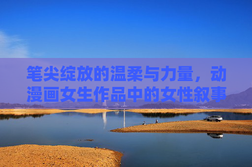 笔尖绽放的温柔与力量,动漫画女生作品中的女性叙事与情感共鸣,温柔与力量的笔尖,动漫画女生作品的女性叙事与情感共鸣 笔尖绽放的温柔与力量,动漫画女生作品中的女性叙事与情感共鸣,温柔与力量的笔尖,动漫画女生作品的女性叙事与情感共鸣