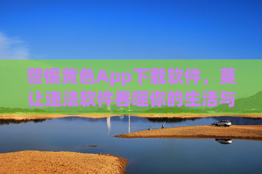 警惕黄色App下载软件,莫让违法软件吞噬你的生活与健康,警惕黄色App下载软件,莫让违法软件吞噬你的生活与健康 警惕黄色App下载软件,莫让违法软件吞噬你的生活与健康,警惕黄色App下载软件,莫让违法软件吞噬你的生活与健康