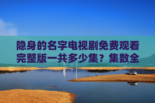 隐身的名字电视剧免费观看完整版一共多少集？集数全解析与观看指南，隐身的名字电视剧免费观看完整版，集数全解析与观看指南