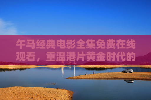 午马经典电影全集免费在线观看,重温港片黄金时代的武侠与喜剧魅力 午马经典电影全集免费在线观看,重温港片黄金时代的武侠与喜剧魅力