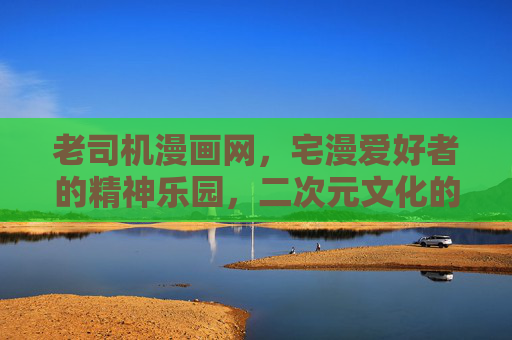 老司机漫画网，宅漫爱好者的精神乐园，二次元文化的便捷入口，老司机漫画网，宅漫爱好者的精神乐园，二次元文化便捷入口