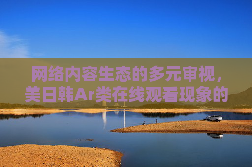 网络内容生态的多元审视,美日韩Ar类在线观看现象的合规与边界探讨,美日韩Ar类在线观看现象的合规边界与网络内容生态审视 网络内容生态的多元审视,美日韩Ar类在线观看现象的合规与边界探讨,美日韩Ar类在线观看现象的合规边界与网络内容生态审视