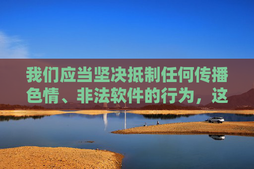 我们应当坚决抵制任何传播色情、非法软件的行为,这类内容不仅违反法律法规,更会对个人身心健康、家庭幸福和社会风气造成严重危害。网络空间不是法外之地,传播或推广黄色软件等违法信息,将面临法律的严厉制裁,坚决抵制色情非法软件传播,违法必受法律严惩 我们应当坚决抵制任何传播色情、非法软件的行为,这类内容不仅违反法律法规,更会对个人身心健康、家庭幸福和社会风气造成严重危害。网络空间不是法外之地,传播或推广黄色软件等违法信息,将面临法律的严厉制裁,坚决抵制色情非法软件传播,违法必受法律严惩