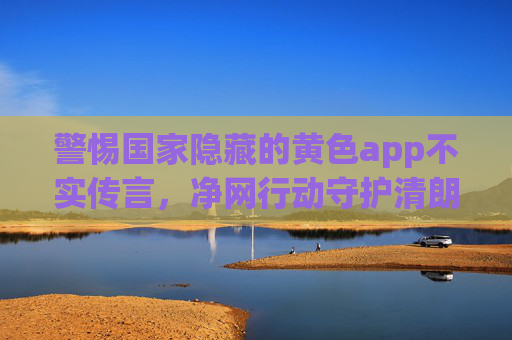 警惕国家隐藏的黄色app不实传言,净网行动守护清朗网络空间,警惕国家隐藏黄色app不实传言 净网行动守护清朗网络空间 警惕国家隐藏的黄色app不实传言,净网行动守护清朗网络空间,警惕国家隐藏黄色app不实传言 净网行动守护清朗网络空间