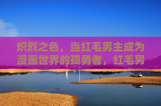 炽烈之色，当红毛男主成为漫画世界的孤勇者，红毛男主，炽烈漫画世界的孤勇者