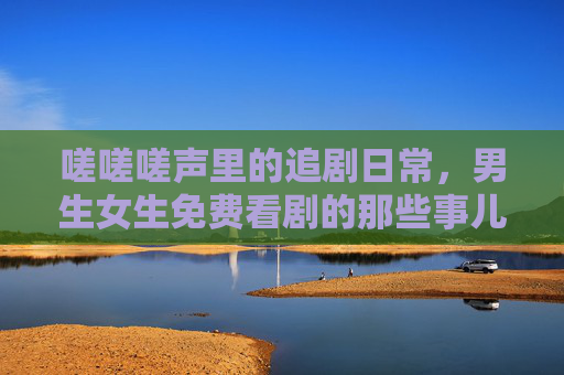 嗟嗟嗟声里的追剧日常,男生女生免费看剧的那些事儿,嗟嗟日常,男生女生免费看剧那些事儿 嗟嗟嗟声里的追剧日常,男生女生免费看剧的那些事儿,嗟嗟日常,男生女生免费看剧那些事儿