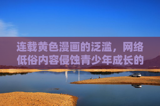 连载黄色漫画的泛滥,网络低俗内容侵蚀青少年成长的隐忧 连载黄色漫画的泛滥,网络低俗内容侵蚀青少年成长的隐忧