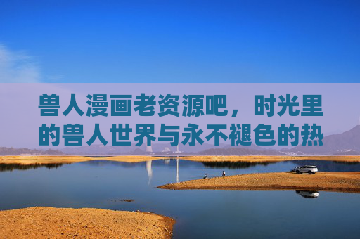 兽人漫画老资源吧,时光里的兽人世界与永不褪色的热血记忆,兽人漫画老资源吧,时光里的兽人世界与永不褪色的热血记忆 兽人漫画老资源吧,时光里的兽人世界与永不褪色的热血记忆,兽人漫画老资源吧,时光里的兽人世界与永不褪色的热血记忆
