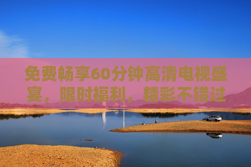 免费畅享60分钟高清电视盛宴,限时福利,精彩不错过!免费限时60分钟高清电视盛宴,精彩不错过! 免费畅享60分钟高清电视盛宴,限时福利,精彩不错过!免费限时60分钟高清电视盛宴,精彩不错过!