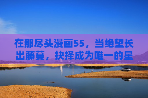 在那尽头漫画55,当绝望长出藤蔓,抉择成为唯一的星光,绝望藤蔓尽头,抉择星光 在那尽头漫画55,当绝望长出藤蔓,抉择成为唯一的星光,绝望藤蔓尽头,抉择星光