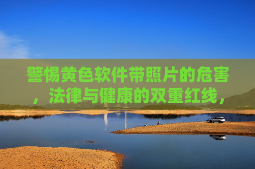警惕黄色软件带照片的危害，法律与健康的双重红线，警惕黄色软件带照片，法律与健康的双重红线