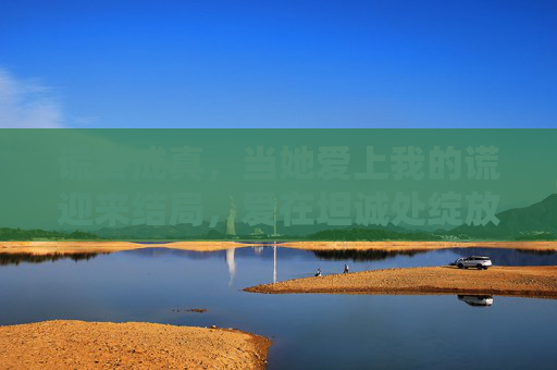 谎终成真,当她爱上我的谎迎来结局,爱在坦诚处绽放,谎终成真,爱在坦诚处绽放 谎终成真,当她爱上我的谎迎来结局,爱在坦诚处绽放,谎终成真,爱在坦诚处绽放