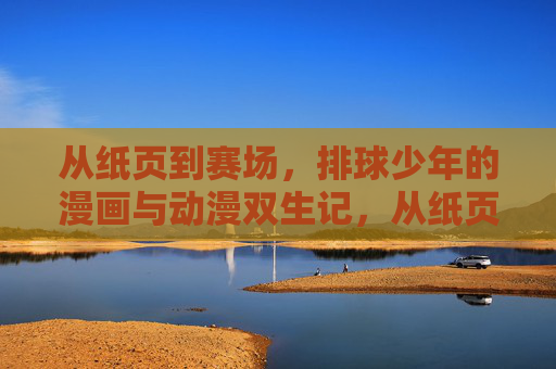 从纸页到赛场,排球少年的漫画与动漫双生记,从纸页到赛场,排球少年的漫画动漫双生记 从纸页到赛场,排球少年的漫画与动漫双生记,从纸页到赛场,排球少年的漫画动漫双生记