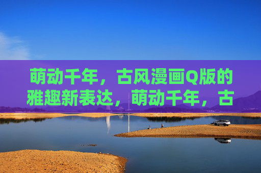 萌动千年,古风漫画Q版的雅趣新表达,萌动千年,古风Q漫雅趣新韵 萌动千年,古风漫画Q版的雅趣新表达,萌动千年,古风Q漫雅趣新韵