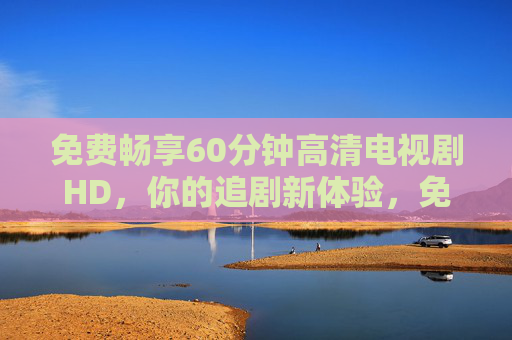 免费畅享60分钟高清电视剧HD,你的追剧新体验,免费60分钟高清电视剧畅享,追剧新体验 免费畅享60分钟高清电视剧HD,你的追剧新体验,免费60分钟高清电视剧畅享,追剧新体验