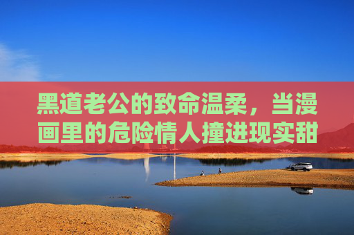 黑道老公的致命温柔，当漫画里的危险情人撞进现实甜宠，漫画危险情人撞进现实，黑道老公的致命甜宠