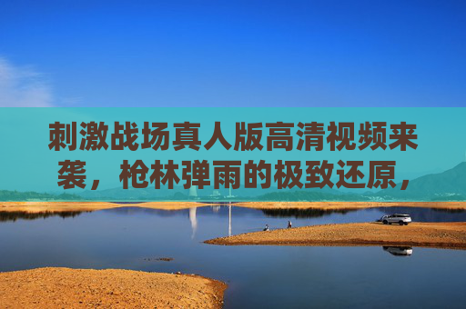 刺激战场真人版高清视频来袭,枪林弹雨的极致还原,每一帧都是吃鸡沉浸感!刺激战场真人版,枪林弹雨还原,沉浸吃鸡每一帧 刺激战场真人版高清视频来袭,枪林弹雨的极致还原,每一帧都是吃鸡沉浸感!刺激战场真人版,枪林弹雨还原,沉浸吃鸡每一帧