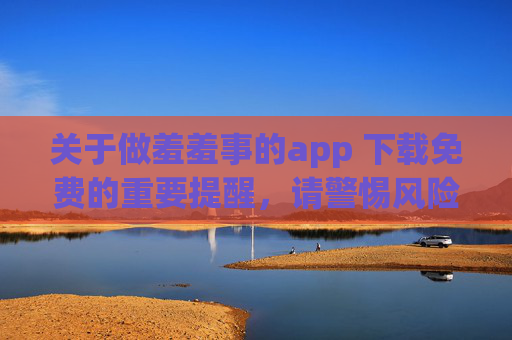 关于做羞羞事的app 下载免费的重要提醒,请警惕风险,遵守法律 关于做羞羞事的app 下载免费的重要提醒,请警惕风险,遵守法律