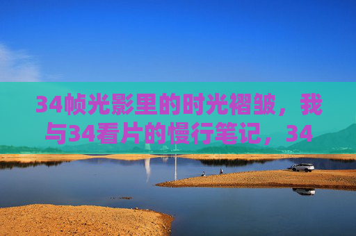34帧光影里的时光褶皱,我与34看片的慢行笔记,34帧光影褶皱,慢行时光笔记 34帧光影里的时光褶皱,我与34看片的慢行笔记,34帧光影褶皱,慢行时光笔记