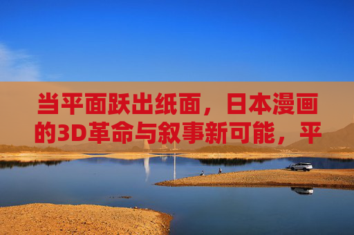 当平面跃出纸面，日本漫画的3D革命与叙事新可能，平面跃出纸面，日本漫画3D革命与叙事新可能